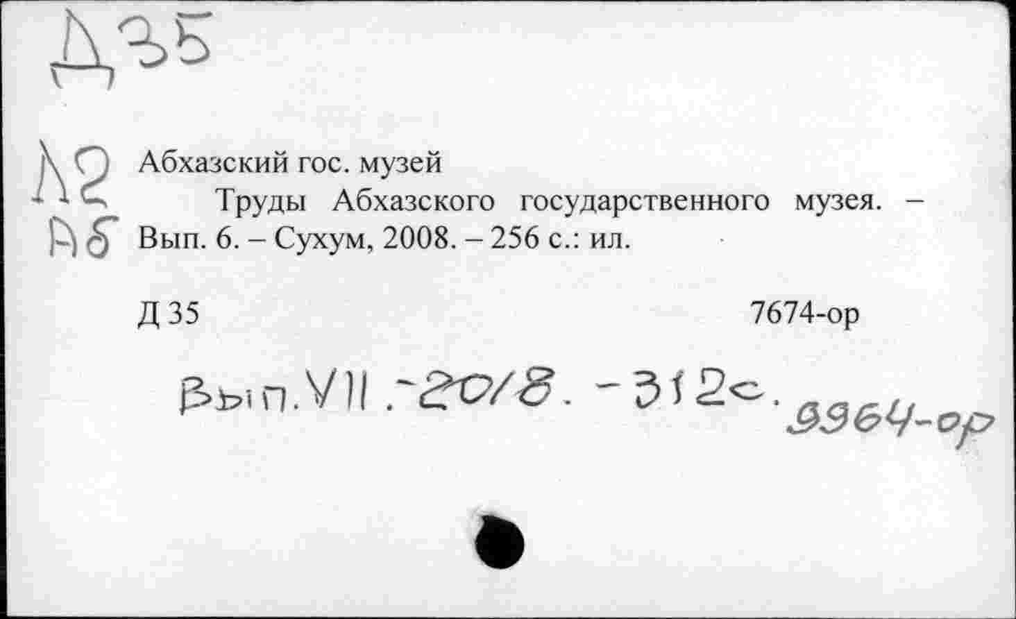 ﻿ДТ5
\ Q Абхазский гос. музей
* *	Труды Абхазского государственного музея. -
Вып. 6. - Сухум, 2008. - 256 с.: ил.
Д 35
7674-ор
₽>ып.У11.'гс/«9.
&Э6Ч-ор
